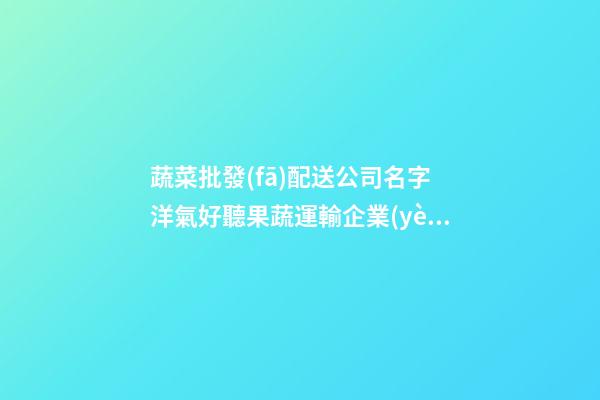 蔬菜批發(fā)配送公司名字 洋氣好聽果蔬運輸企業(yè)名稱,起名之家-第1張-公司起名-玄機派